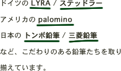ドイツの LYRA / ステッドラーアメリカの palomino日本の トンボ鉛筆 / 三菱鉛筆など、こだわりのある鉛筆たちを取り揃えています。